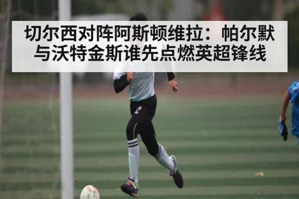 切尔西对阵阿斯顿维拉：帕尔默与沃特金斯谁先点燃英超锋线