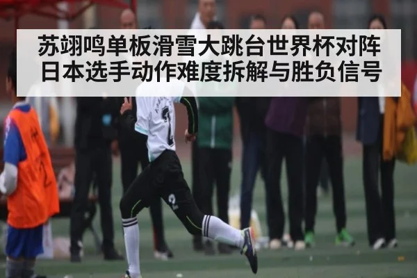 苏翊鸣单板滑雪大跳台世界杯对阵日本选手动作难度拆解与胜负信号