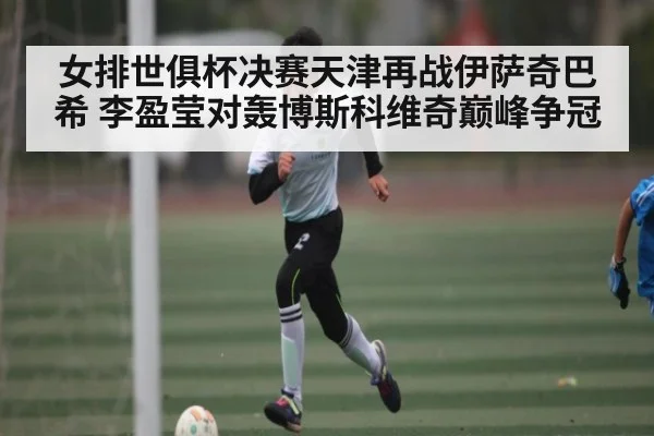 女排世俱杯决赛天津再战伊萨奇巴希 李盈莹对轰博斯科维奇巅峰争冠