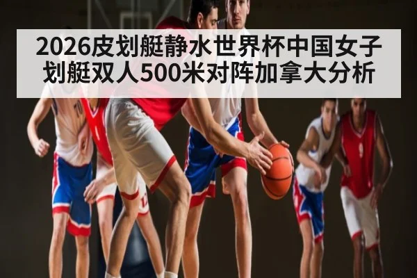 2026皮划艇静水世界杯中国女子划艇双人500米对阵加拿大分析