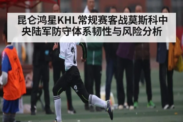 昆仑鸿星KHL常规赛客战莫斯科中央陆军防守体系韧性与风险分析